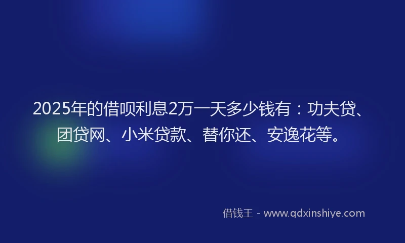 2025年的借呗利息2万一天多少钱有：功夫贷、团贷网、小米贷款、替你还、安逸花等。