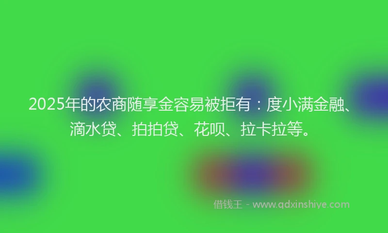 2025年的农商随享金容易被拒有：度小满金融、滴水贷、拍拍贷、花呗、拉卡拉等。