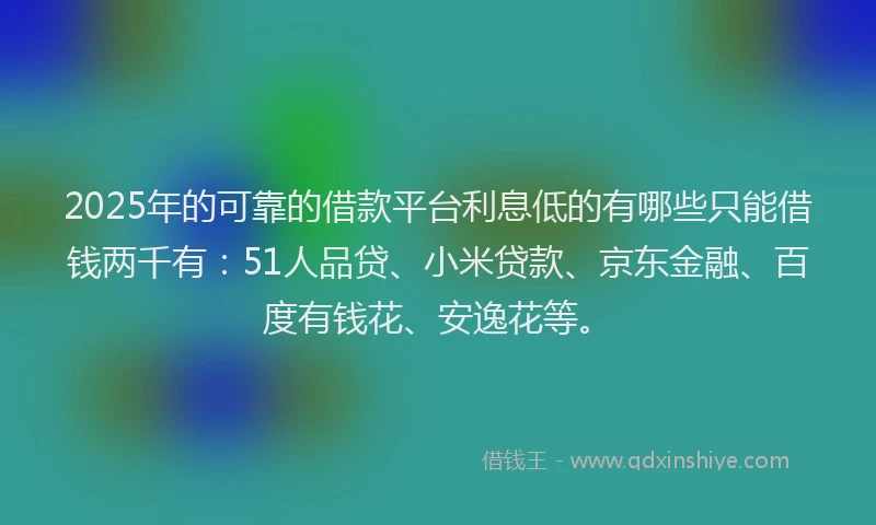 2025年的可靠的借款平台利息低的有哪些只能借钱两千有：51人品贷、小米贷款、京东金融、百度有钱花、安逸花等。