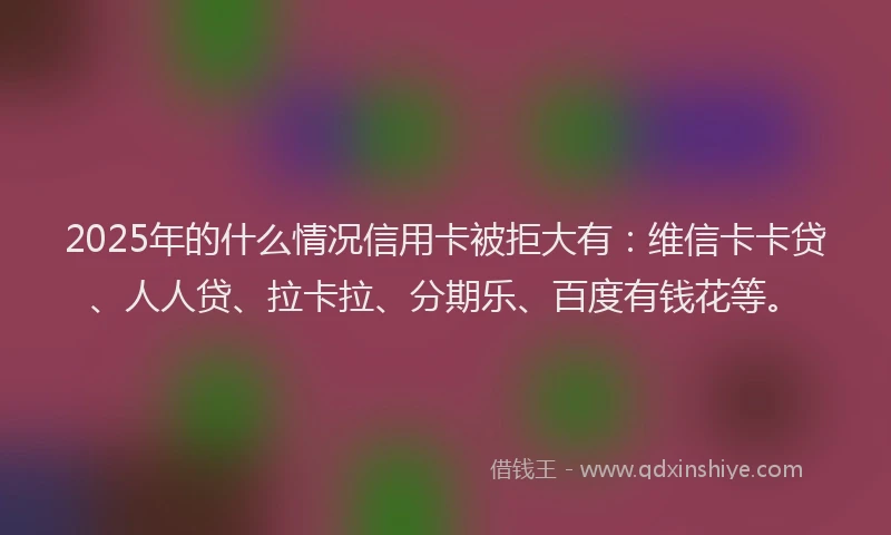 2025年的什么情况信用卡被拒大有：维信卡卡贷、人人贷、拉卡拉、分期乐、百度有钱花等。