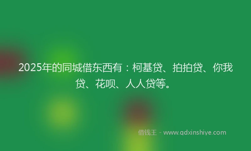 2025年的同城借东西有：柯基贷、拍拍贷、你我贷、花呗、人人贷等。