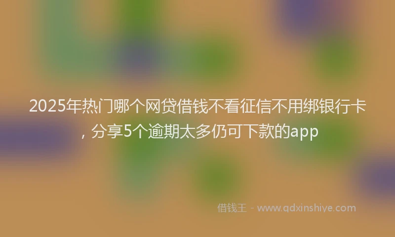 2025年热门哪个网贷借钱不看征信不用绑银行卡，分享5个逾期太多仍可下款的app