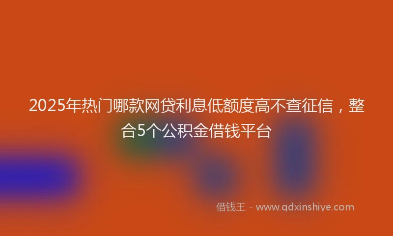 2025年热门哪款网贷利息低额度高不查征信，整合5个公积金借钱平台