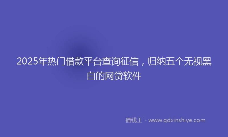2025年热门借款平台查询征信，归纳五个无视黑白的网贷软件