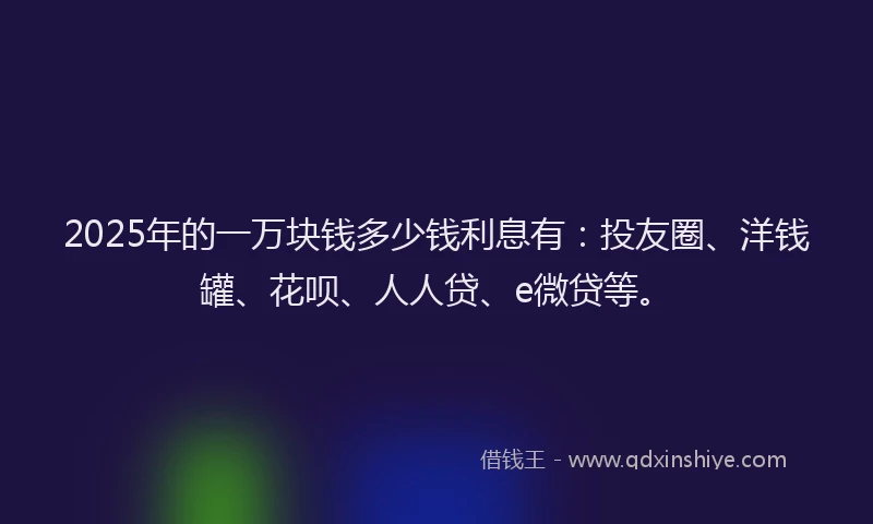 2025年的一万块钱多少钱利息有：投友圈、洋钱罐、花呗、人人贷、e微贷等。