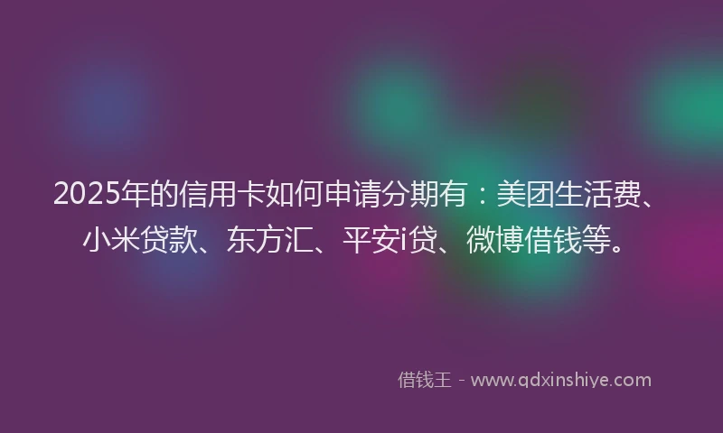 2025年的信用卡如何申请分期有：美团生活费、小米贷款、东方汇、平安i贷、微博借钱等。