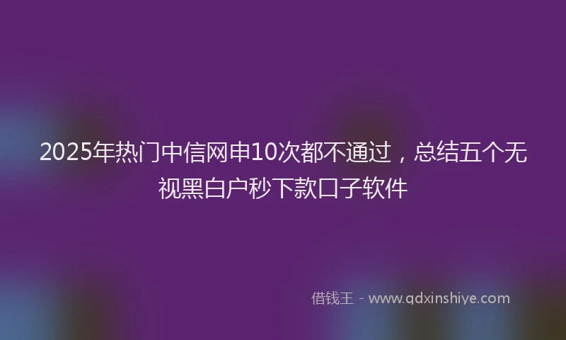 2025年热门中信网申10次都不通过，总结五个无视黑白户秒下款口子软件