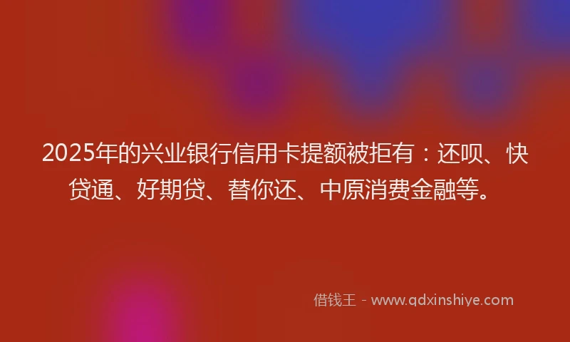 2025年的兴业银行信用卡提额被拒有：还呗、快贷通、好期贷、替你还、中原消费金融等。