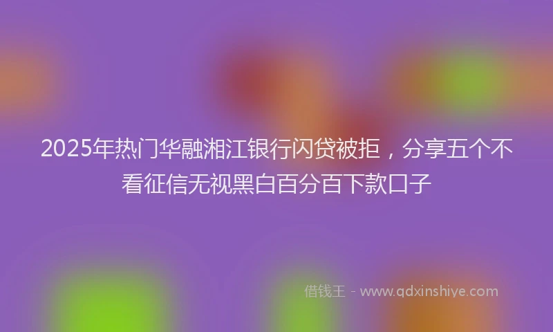 2025年热门华融湘江银行闪贷被拒，分享五个不看征信无视黑白百分百下款口子