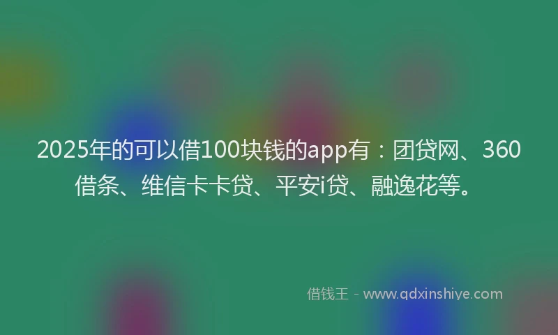 2025年的可以借100块钱的app有：团贷网、360借条、维信卡卡贷、平安i贷、融逸花等。