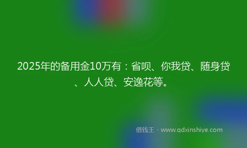 2025年的备用金10万有：省呗、你我贷、随身贷、人人贷、安逸花等。
