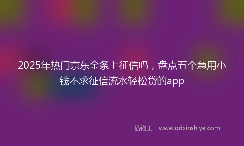2025年热门京东金条上征信吗，盘点五个急用小钱不求征信流水轻松贷的app