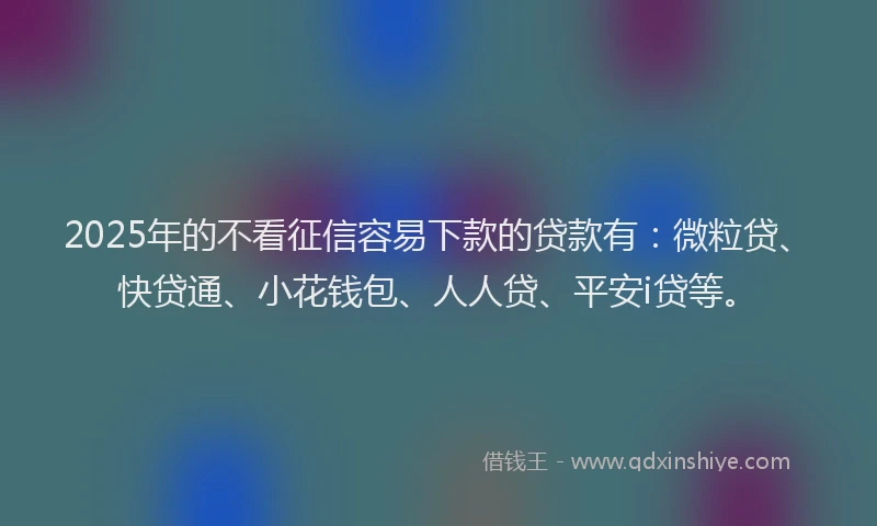 2025年的不看征信容易下款的贷款有：微粒贷、快贷通、小花钱包、人人贷、平安i贷等。