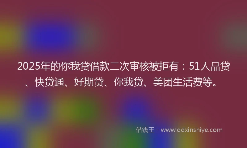 2025年的你我贷借款二次审核被拒有：51人品贷、快贷通、好期贷、你我贷、美团生活费等。