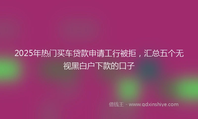 2025年热门买车贷款申请工行被拒，汇总五个无视黑白户下款的口子