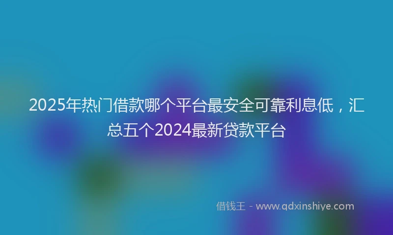 2025年热门借款哪个平台最安全可靠利息低，汇总五个2024最新贷款平台