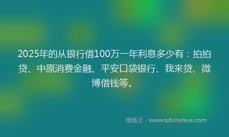 2025年的从银行借100万一年利息多少有：拍拍贷、中原消费金融、平安口袋银行、我来贷、微博借钱等。