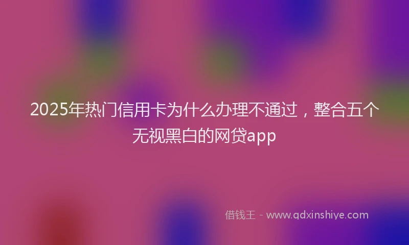 2025年热门信用卡为什么办理不通过，整合五个无视黑白的网贷app