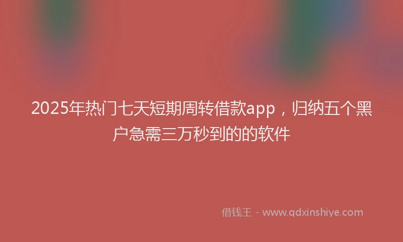 2025年热门七天短期周转借款app，归纳五个黑户急需三万秒到的的软件