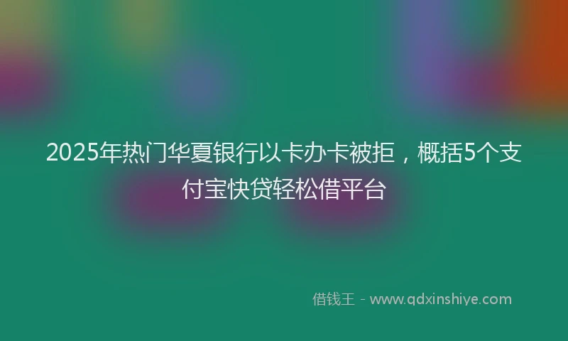 2025年热门华夏银行以卡办卡被拒，概括5个支付宝快贷轻松借平台