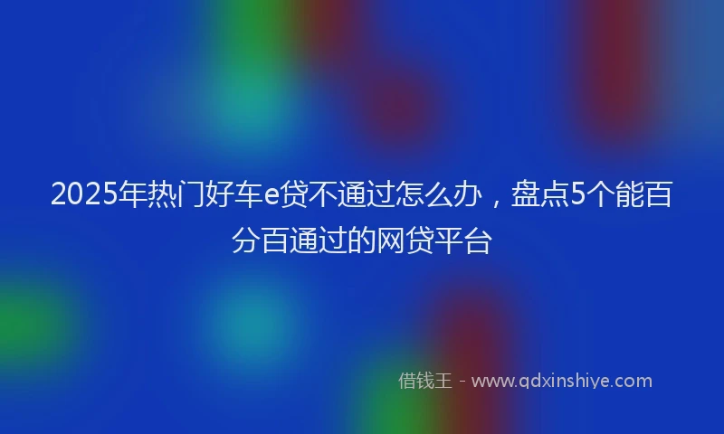 2025年热门好车e贷不通过怎么办，盘点5个能百分百通过的网贷平台