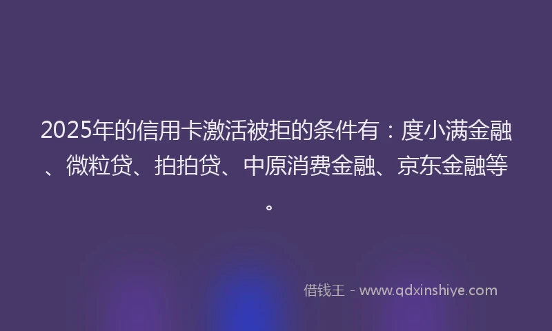 2025年的信用卡激活被拒的条件有：度小满金融、微粒贷、拍拍贷、中原消费金融、京东金融等。