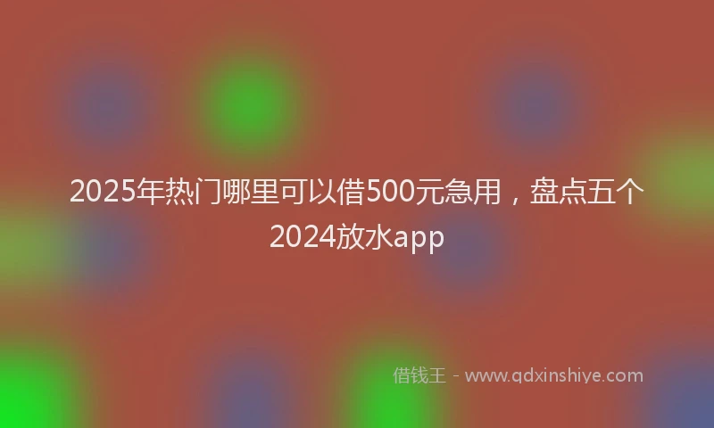 2025年热门哪里可以借500元急用，盘点五个2024放水app