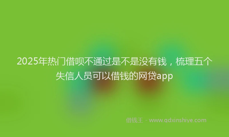 2025年热门借呗不通过是不是没有钱，梳理五个失信人员可以借钱的网贷app