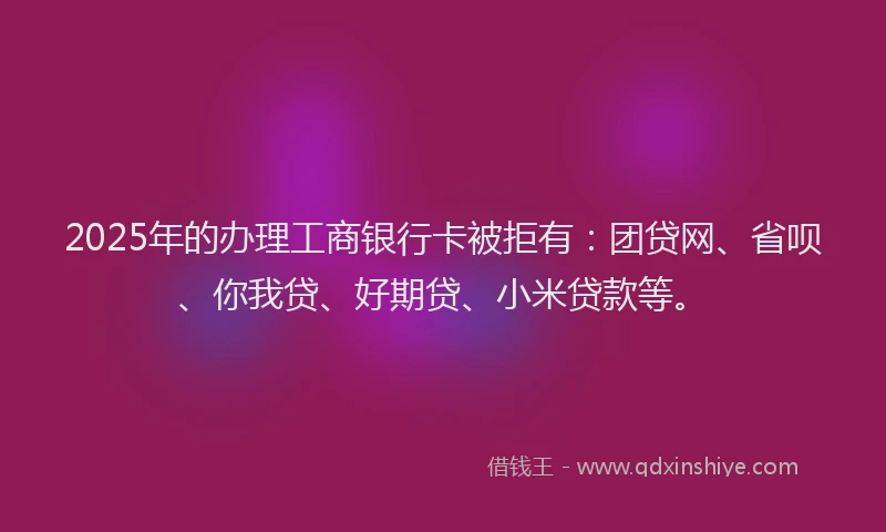 2025年的办理工商银行卡被拒有：团贷网、省呗、你我贷、好期贷、小米贷款等。