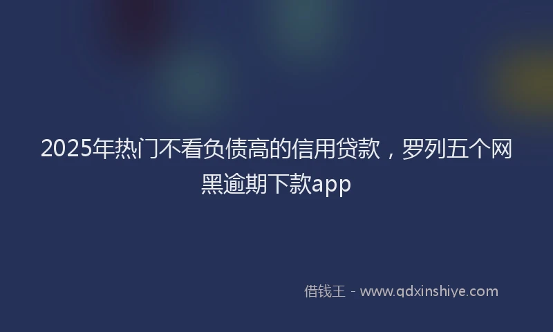 2025年热门不看负债高的信用贷款，罗列五个网黑逾期下款app