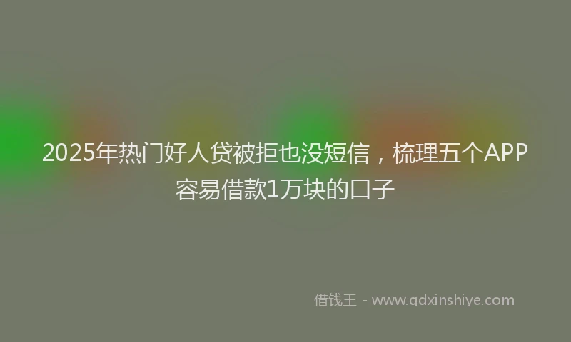 2025年热门好人贷被拒也没短信，梳理五个APP容易借款1万块的口子