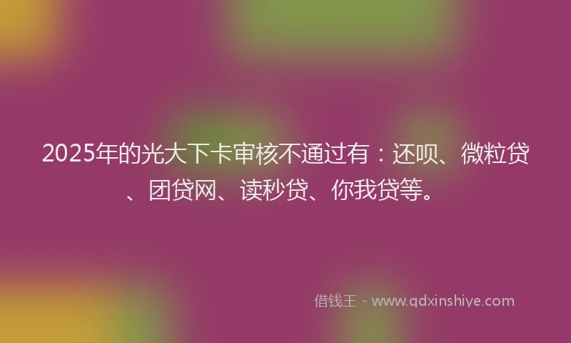 2025年的光大下卡审核不通过有：还呗、微粒贷、团贷网、读秒贷、你我贷等。