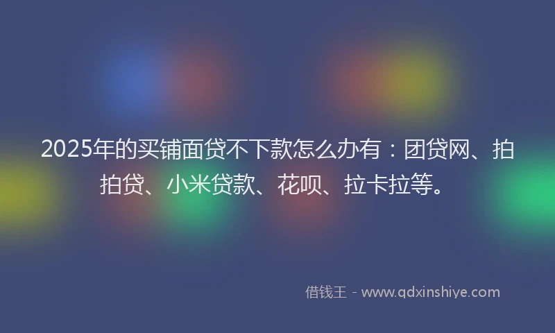 2025年的买铺面贷不下款怎么办有：团贷网、拍拍贷、小米贷款、花呗、拉卡拉等。