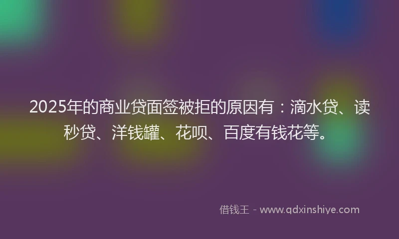 2025年的商业贷面签被拒的原因有：滴水贷、读秒贷、洋钱罐、花呗、百度有钱花等。