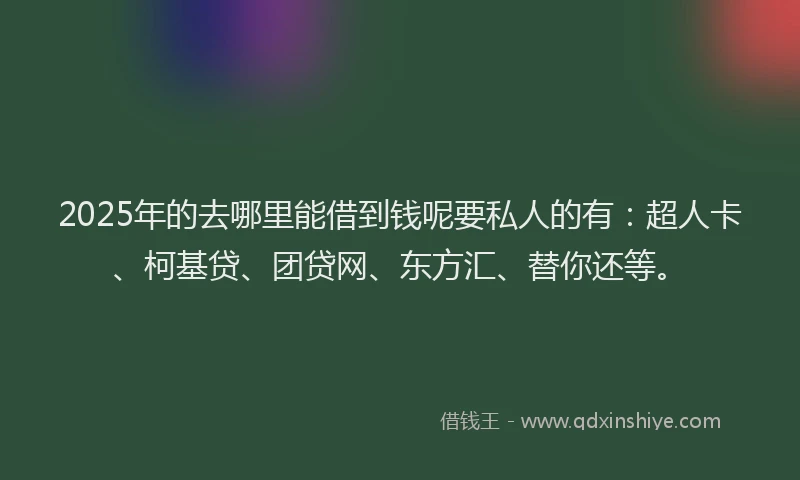 2025年的去哪里能借到钱呢要私人的有：超人卡、柯基贷、团贷网、东方汇、替你还等。