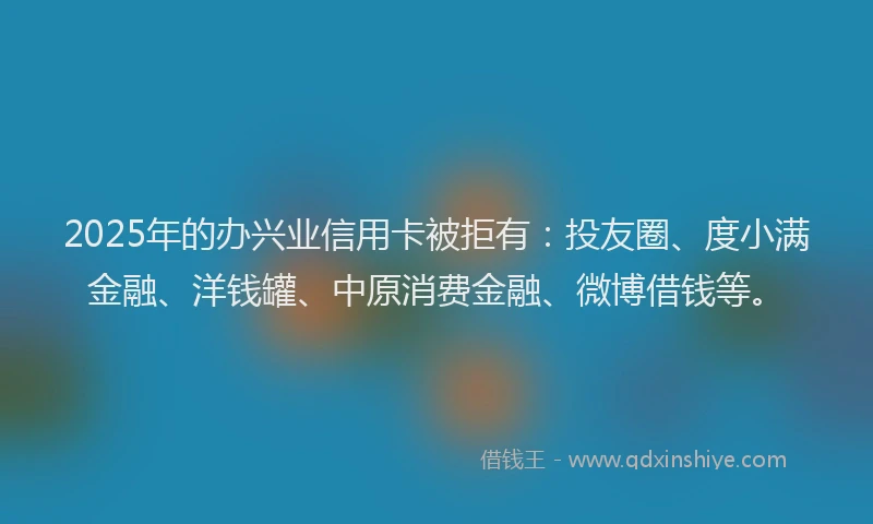 2025年的办兴业信用卡被拒有：投友圈、度小满金融、洋钱罐、中原消费金融、微博借钱等。