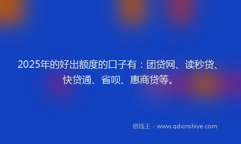 2025年的好出额度的口子有：团贷网、读秒贷、快贷通、省呗、惠商贷等。