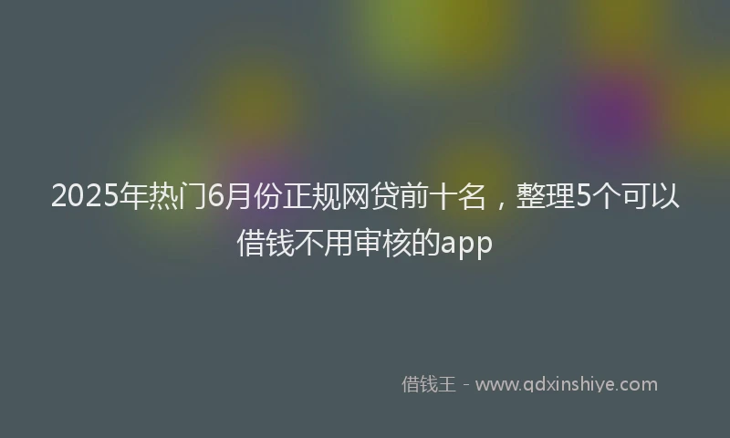 2025年热门6月份正规网贷前十名，整理5个可以借钱不用审核的app