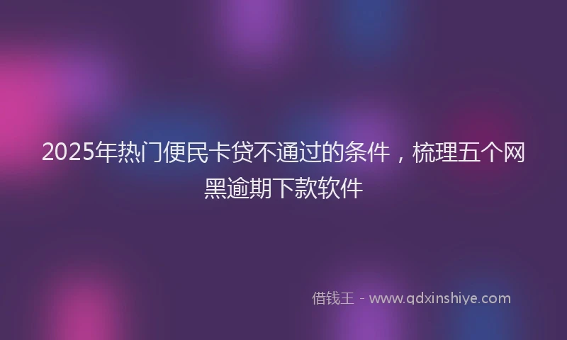 2025年热门便民卡贷不通过的条件，梳理五个网黑逾期下款软件