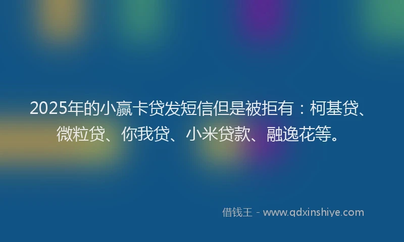 2025年的小赢卡贷发短信但是被拒有：柯基贷、微粒贷、你我贷、小米贷款、融逸花等。