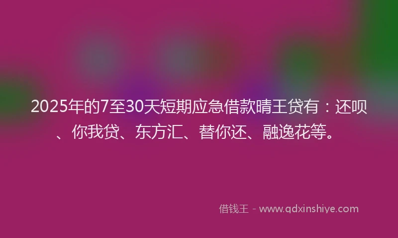 2025年的7至30天短期应急借款晴王贷有：还呗、你我贷、东方汇、替你还、融逸花等。