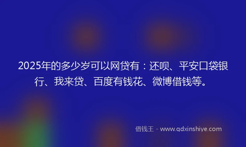 2025年的多少岁可以网贷有：还呗、平安口袋银行、我来贷、百度有钱花、微博借钱等。