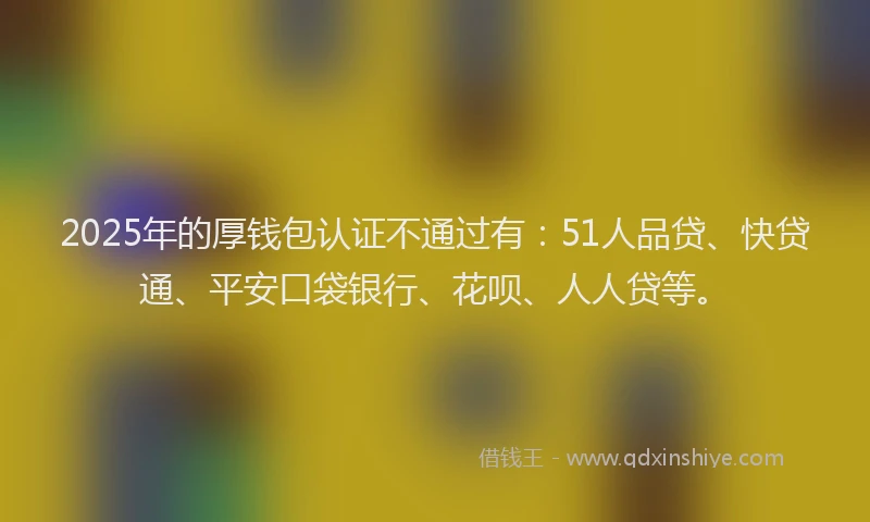 2025年的厚钱包认证不通过有：51人品贷、快贷通、平安口袋银行、花呗、人人贷等。