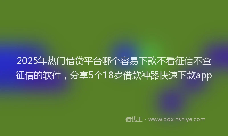 2025年热门借贷平台哪个容易下款不看征信不查征信的软件，分享5个18岁借款神器快速下款app