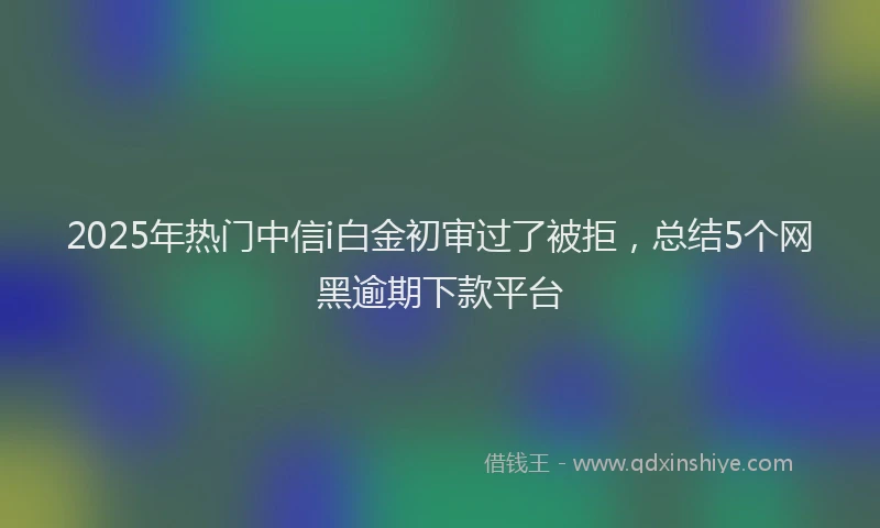 2025年热门中信i白金初审过了被拒，总结5个网黑逾期下款平台