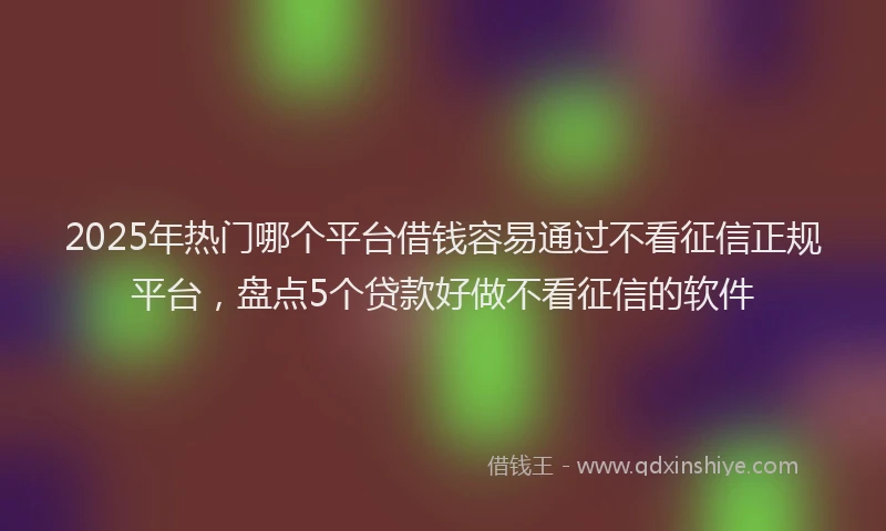 2025年热门哪个平台借钱容易通过不看征信正规平台，盘点5个贷款好做不看征信的软件