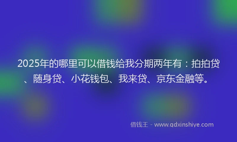 2025年的哪里可以借钱给我分期两年有：拍拍贷、随身贷、小花钱包、我来贷、京东金融等。