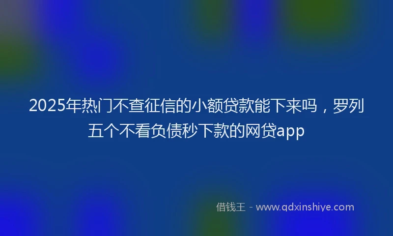2025年热门不查征信的小额贷款能下来吗，罗列五个不看负债秒下款的网贷app