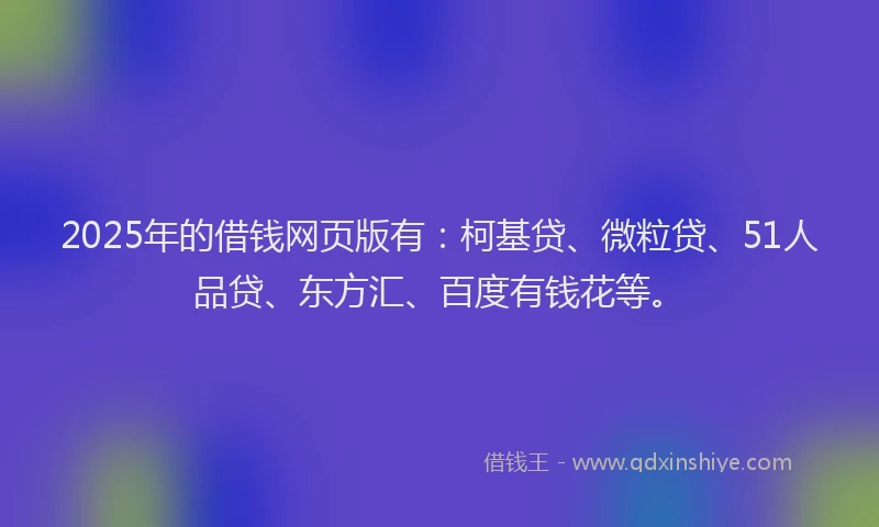 2025年的借钱网页版有：柯基贷、微粒贷、51人品贷、东方汇、百度有钱花等。