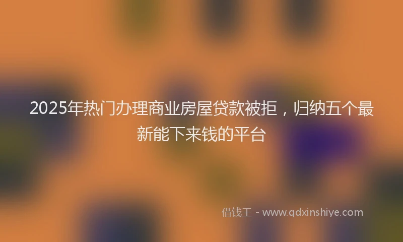 2025年热门办理商业房屋贷款被拒，归纳五个最新能下来钱的平台
